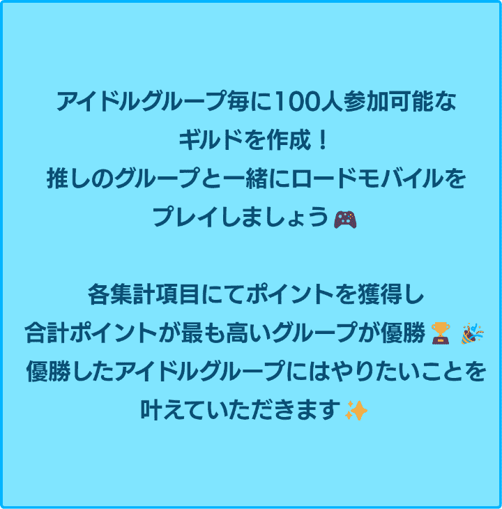 アイドルグループ毎に100人参加可能なギルドを作成！推しと一緒にロードモバイルをプレイしましょう！各集計項目にてポイントを獲得し、合計ポイントが最も高いグループが優勝！優勝したアイドルグループにはやりたいことを叶えていただきます！